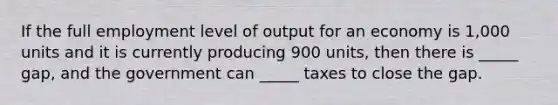 If the full employment level of output for an economy is 1,000 units and it is currently producing 900 units, then there is _____ gap, and the government can _____ taxes to close the gap.