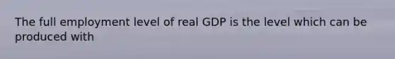 The full employment level of real GDP is the level which can be produced with