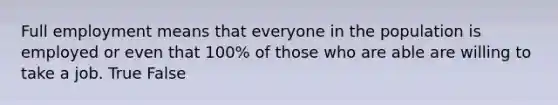 Full employment means that everyone in the population is employed or even that 100% of those who are able are willing to take a job. True False