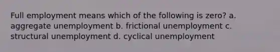 Full employment means which of the following is zero? a. aggregate unemployment b. frictional unemployment c. structural unemployment d. cyclical unemployment