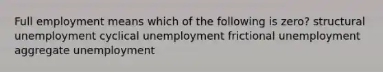 Full employment means which of the following is zero? structural unemployment cyclical unemployment frictional unemployment aggregate unemployment