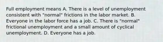 Full employment means A. There is a level of unemployment consistent with​ "normal" frictions in the labor market. B. Everyone in the labor force has a job. C. There is​ "normal" frictional unemployment and a small amount of cyclical unemployment. D. Everyone has a job.