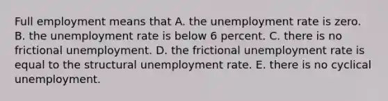 Full employment means that A. the unemployment rate is zero. B. the unemployment rate is below 6 percent. C. there is no frictional unemployment. D. the frictional unemployment rate is equal to the structural unemployment rate. E. there is no cyclical unemployment.