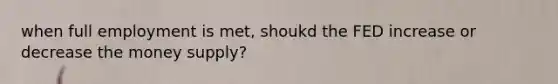 when full employment is met, shoukd the FED increase or decrease the money supply?