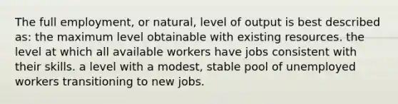 The full employment, or natural, level of output is best described as: the maximum level obtainable with existing resources. the level at which all available workers have jobs consistent with their skills. a level with a modest, stable pool of unemployed workers transitioning to new jobs.