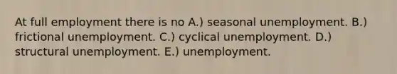 At full employment there is no A.) seasonal unemployment. B.) frictional unemployment. C.) cyclical unemployment. D.) structural unemployment. E.) unemployment.