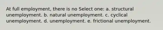 At full employment, there is no Select one: a. structural unemployment. b. natural unemployment. c. cyclical unemployment. d. unemployment. e. frictional unemployment.