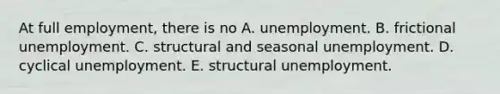 At full​ employment, there is no A. unemployment. B. frictional unemployment. C. structural and seasonal unemployment. D. cyclical unemployment. E. structural unemployment.