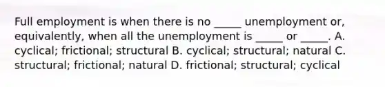 Full employment is when there is no _____ unemployment or, equivalently, when all the unemployment is _____ or _____. A. cyclical; frictional; structural B. cyclical; structural; natural C. structural; frictional; natural D. frictional; structural; cyclical