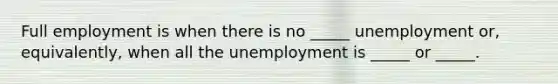 Full employment is when there is no​ _____ unemployment​ or, equivalently, when all the unemployment is​ _____ or​ _____.