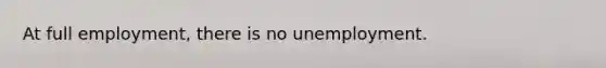 At full employment, there is no unemployment.