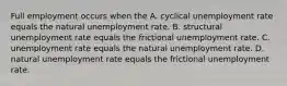 Full employment occurs when the A. cyclical unemployment rate equals the natural unemployment rate. B. structural unemployment rate equals the frictional unemployment rate. C. unemployment rate equals the natural unemployment rate. D. natural unemployment rate equals the frictional unemployment rate.