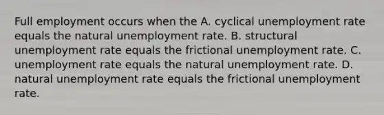 Full employment occurs when the A. cyclical unemployment rate equals the natural unemployment rate. B. structural unemployment rate equals the frictional unemployment rate. C. unemployment rate equals the natural unemployment rate. D. natural unemployment rate equals the frictional unemployment rate.