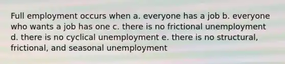 Full employment occurs when a. everyone has a job b. everyone who wants a job has one c. there is no frictional unemployment d. there is no cyclical unemployment e. there is no structural, frictional, and seasonal unemployment