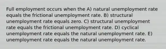 Full employment occurs when the A) natural unemployment rate equals the frictional unemployment rate. B) structural unemployment rate equals zero. C) structural unemployment rate equals the frictional unemployment rate. D) cyclical unemployment rate equals the natural unemployment rate. E) unemployment rate equals the natural unemployment rate.