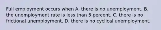 Full employment occurs when A. there is no unemployment. B. the <a href='https://www.questionai.com/knowledge/kh7PJ5HsOk-unemployment-rate' class='anchor-knowledge'>unemployment rate</a> is <a href='https://www.questionai.com/knowledge/k7BtlYpAMX-less-than' class='anchor-knowledge'>less than</a> 5 percent. C. there is no frictional unemployment. D. there is no cyclical unemployment.