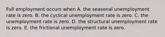 Full employment occurs when A. the seasonal unemployment rate is zero. B. the cyclical unemployment rate is zero. C. the unemployment rate is zero. D. the structural unemployment rate is zero. E. the frictional unemployment rate is zero.