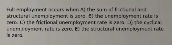 Full employment occurs when A) the sum of frictional and structural unemployment is zero. B) the unemployment rate is zero. C) the frictional unemployment rate is zero. D) the cyclical unemployment rate is zero. E) the structural unemployment rate is zero.