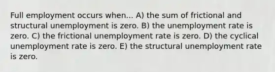 Full employment occurs when... A) the sum of frictional and structural unemployment is zero. B) the unemployment rate is zero. C) the frictional unemployment rate is zero. D) the cyclical unemployment rate is zero. E) the structural unemployment rate is zero.