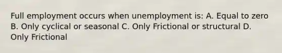 Full employment occurs when unemployment is: A. Equal to zero B. Only cyclical or seasonal C. Only Frictional or structural D. Only Frictional