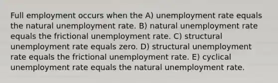 Full employment occurs when the A) unemployment rate equals the natural unemployment rate. B) natural unemployment rate equals the frictional unemployment rate. C) structural unemployment rate equals zero. D) structural unemployment rate equals the frictional unemployment rate. E) cyclical unemployment rate equals the natural unemployment rate.