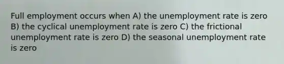 Full employment occurs when A) the unemployment rate is zero B) the cyclical unemployment rate is zero C) the frictional unemployment rate is zero D) the seasonal unemployment rate is zero