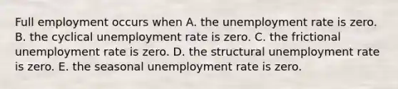 Full employment occurs when A. the unemployment rate is zero. B. the cyclical unemployment rate is zero. C. the frictional unemployment rate is zero. D. the structural unemployment rate is zero. E. the seasonal unemployment rate is zero.