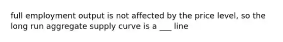 full employment output is not affected by the price level, so the long run aggregate supply curve is a ___ line