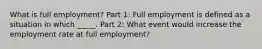 What is full employment? Part 1: Full employment is defined as a situation in which _____. Part 2: What event would increase the employment rate at full employment?