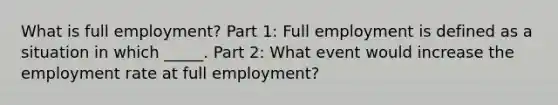 What is full employment? Part 1: Full employment is defined as a situation in which _____. Part 2: What event would increase the employment rate at full employment?