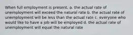 When full employment is present, a. the actual rate of unemployment will exceed the natural rate b. the actual rate of unemployment will be less than the actual rate c. everyone who would like to have a job will be employed d. the actual rate of unemployment will equal the natural rate