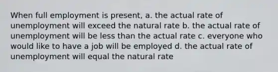 When full employment is present, a. the actual rate of unemployment will exceed the natural rate b. the actual rate of unemployment will be less than the actual rate c. everyone who would like to have a job will be employed d. the actual rate of unemployment will equal the natural rate