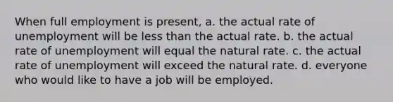 When full employment is present, a. the actual rate of unemployment will be less than the actual rate. b. the actual rate of unemployment will equal the natural rate. c. the actual rate of unemployment will exceed the natural rate. d. everyone who would like to have a job will be employed.