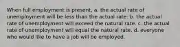 When full employment is present, a. the actual rate of unemployment will be less than the actual rate. b. the actual rate of unemployment will exceed the natural rate. c. the actual rate of unemployment will equal the natural rate. d. everyone who would like to have a job will be employed.