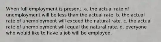 When full employment is present, a. the actual rate of unemployment will be less than the actual rate. b. the actual rate of unemployment will exceed the natural rate. c. the actual rate of unemployment will equal the natural rate. d. everyone who would like to have a job will be employed.