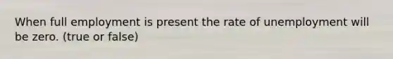When full employment is present the rate of unemployment will be zero. (true or false)