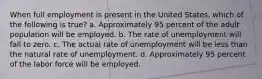 When full employment is present in the United States, which of the following is true? a. Approximately 95 percent of the adult population will be employed. b. The rate of unemployment will fall to zero. c. The actual rate of unemployment will be less than the natural rate of unemployment. d. Approximately 95 percent of the labor force will be employed.