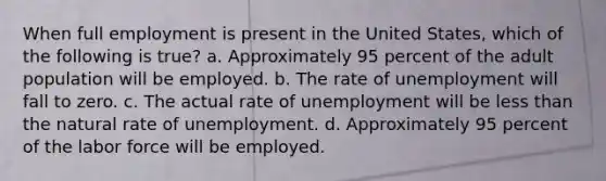 When full employment is present in the United States, which of the following is true? a. Approximately 95 percent of the adult population will be employed. b. The rate of unemployment will fall to zero. c. The actual rate of unemployment will be less than the natural rate of unemployment. d. Approximately 95 percent of the labor force will be employed.