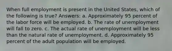 When full employment is present in the United States, which of the following is true? Answers: a. Approximately 95 percent of the labor force will be employed. b. The rate of unemployment will fall to zero. c. The actual rate of unemployment will be less than the natural rate of unemployment. d. Approximately 95 percent of the adult population will be employed.