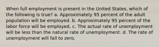 When full employment is present in the United States, which of the following is true? a. Approximately 95 percent of the adult population will be employed. b. Approximately 95 percent of the labor force will be employed. c. The actual rate of unemployment will be <a href='https://www.questionai.com/knowledge/k7BtlYpAMX-less-than' class='anchor-knowledge'>less than</a> the natural rate of unemployment. d. The rate of unemployment will fall to zero.