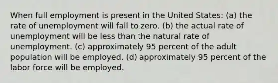 When full employment is present in the United States: (a) the rate of unemployment will fall to zero. (b) the actual rate of unemployment will be less than the natural rate of unemployment. (c) approximately 95 percent of the adult population will be employed. (d) approximately 95 percent of the labor force will be employed.