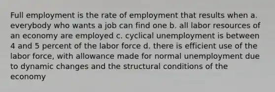 Full employment is the rate of employment that results when a. everybody who wants a job can find one b. all labor resources of an economy are employed c. cyclical unemployment is between 4 and 5 percent of the labor force d. there is efficient use of the labor force, with allowance made for normal unemployment due to dynamic changes and the structural conditions of the economy