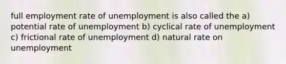 full employment rate of unemployment is also called the a) potential rate of unemployment b) cyclical rate of unemployment c) frictional rate of unemployment d) natural rate on unemployment