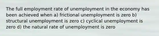 The full employment rate of unemployment in the economy has been achieved when a) frictional unemployment is zero b) structural unemployment is zero c) cyclical unemployment is zero d) the natural rate of unemployment is zero