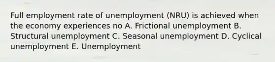 Full employment rate of unemployment (NRU) is achieved when the economy experiences no A. Frictional unemployment B. Structural unemployment C. Seasonal unemployment D. Cyclical unemployment E. Unemployment