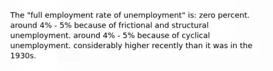 The "full employment rate of unemployment" is: zero percent. around 4% - 5% because of frictional and structural unemployment. around 4% - 5% because of cyclical unemployment. considerably higher recently than it was in the 1930s.