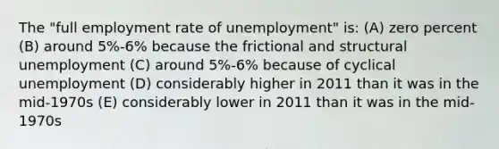 The "full employment rate of unemployment" is: (A) zero percent (B) around 5%-6% because the frictional and structural unemployment (C) around 5%-6% because of cyclical unemployment (D) considerably higher in 2011 than it was in the mid-1970s (E) considerably lower in 2011 than it was in the mid-1970s