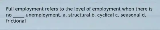 Full employment refers to the level of employment when there is no _____ unemployment. a. structural b. cyclical c. seasonal d. frictional