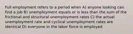 Full employment refers to a period when A) anyone looking can find a job B) unemployment equals or is less than the sum of the frictional and structural unemployment rates C) the actual unemployment rate and cyclical unemployment rates are identical D) everyone in the labor force is employed