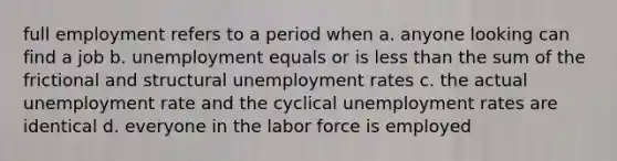 full employment refers to a period when a. anyone looking can find a job b. unemployment equals or is less than the sum of the frictional and structural unemployment rates c. the actual unemployment rate and the cyclical unemployment rates are identical d. everyone in the labor force is employed